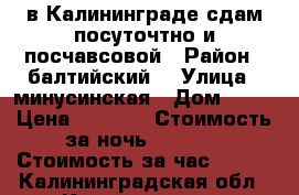 в Калининграде сдам посуточтно и посчавсовой › Район ­ балтийский, › Улица ­ минусинская › Дом ­ 22 › Цена ­ 1 100 › Стоимость за ночь ­ 1 100 › Стоимость за час ­ 300 - Калининградская обл., Калининград г. Недвижимость » Квартиры аренда посуточно   . Калининградская обл.,Калининград г.